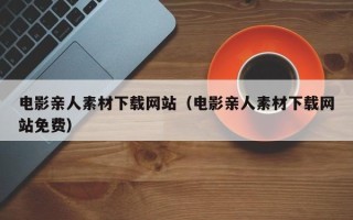 鸡西电影亲人素材下载网站（电影亲人素材下载网站免费）